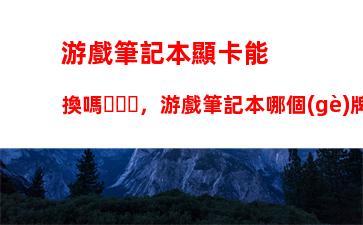 游戲筆記本顯卡能換嗎，游戲筆記本哪個(gè)牌子好